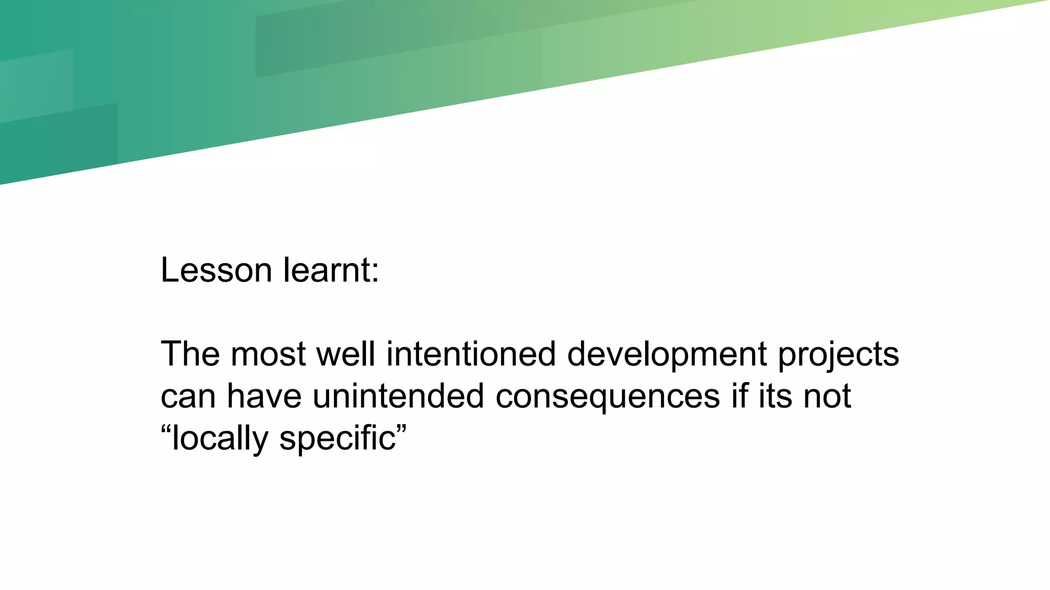 Lesson learnt:
The most well intentioned development projects
can have unintended consequences if its not
“locally specific”
 