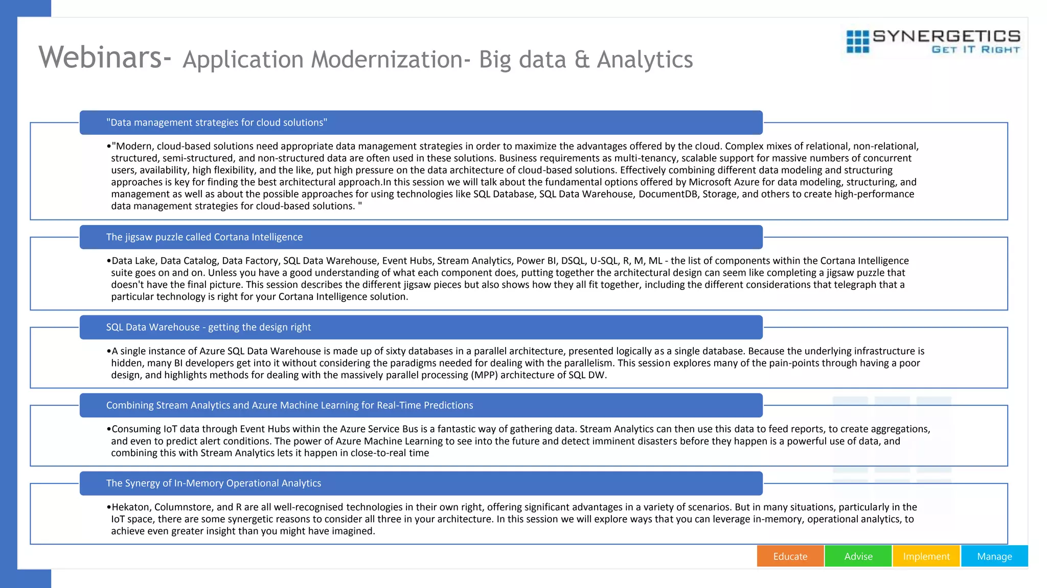 ManageImplementAdviseEducate
Webinars- Application Modernization- Big data & Analytics
•"Modern, cloud-based solutions need appropriate data management strategies in order to maximize the advantages offered by the cloud. Complex mixes of relational, non-relational,
structured, semi-structured, and non-structured data are often used in these solutions. Business requirements as multi-tenancy, scalable support for massive numbers of concurrent
users, availability, high flexibility, and the like, put high pressure on the data architecture of cloud-based solutions. Effectively combining different data modeling and structuring
approaches is key for finding the best architectural approach.In this session we will talk about the fundamental options offered by Microsoft Azure for data modeling, structuring, and
management as well as about the possible approaches for using technologies like SQL Database, SQL Data Warehouse, DocumentDB, Storage, and others to create high-performance
data management strategies for cloud-based solutions. "
"Data management strategies for cloud solutions"
•Data Lake, Data Catalog, Data Factory, SQL Data Warehouse, Event Hubs, Stream Analytics, Power BI, DSQL, U-SQL, R, M, ML - the list of components within the Cortana Intelligence
suite goes on and on. Unless you have a good understanding of what each component does, putting together the architectural design can seem like completing a jigsaw puzzle that
doesn't have the final picture. This session describes the different jigsaw pieces but also shows how they all fit together, including the different considerations that telegraph that a
particular technology is right for your Cortana Intelligence solution.
The jigsaw puzzle called Cortana Intelligence
•A single instance of Azure SQL Data Warehouse is made up of sixty databases in a parallel architecture, presented logically as a single database. Because the underlying infrastructure is
hidden, many BI developers get into it without considering the paradigms needed for dealing with the parallelism. This session explores many of the pain-points through having a poor
design, and highlights methods for dealing with the massively parallel processing (MPP) architecture of SQL DW.
SQL Data Warehouse - getting the design right
•Consuming IoT data through Event Hubs within the Azure Service Bus is a fantastic way of gathering data. Stream Analytics can then use this data to feed reports, to create aggregations,
and even to predict alert conditions. The power of Azure Machine Learning to see into the future and detect imminent disasters before they happen is a powerful use of data, and
combining this with Stream Analytics lets it happen in close-to-real time
Combining Stream Analytics and Azure Machine Learning for Real-Time Predictions
•Hekaton, Columnstore, and R are all well-recognised technologies in their own right, offering significant advantages in a variety of scenarios. But in many situations, particularly in the
IoT space, there are some synergetic reasons to consider all three in your architecture. In this session we will explore ways that you can leverage in-memory, operational analytics, to
achieve even greater insight than you might have imagined.
The Synergy of In-Memory Operational Analytics
 