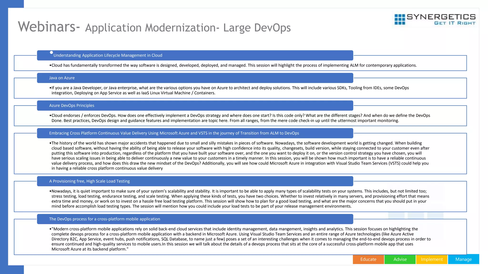 ManageImplementAdviseEducate
Webinars- Application Modernization- Large DevOps
•Cloud has fundamentally transformed the way software is designed, developed, deployed, and managed. This session will highlight the process of implementing ALM for contemporary applications.
•Understanding Application Lifecycle Management in Cloud
•If you are a Java Developer, or Java enterprise, what are the various options you have on Azure to architect and deploy solutions. This will include various SDKs, Tooling from IDEs, some DevOps
integration, Deploying on App Service as well as IaaS Linux Virtual Machine / Containers.
Java on Azure
•Cloud endorses / enforces DevOps. How does one effectively implement a DevOps strategy and where does one start? Is this code only? What are the different stages? And when do we define the DevOps
Done. Best practices, DevOps design and guidance features and implementation are topic here. From all ranges, from the mere code check-in up until the uttermost important monitoring.
Azure DevOps Principles
•The history of the world has shown major accidents that happened due to small and silly mistakes in pieces of software. Nowadays, the software development world is getting changed. When building
cloud based software, without having the ability of being able to release your software with high confidence into its quality, changesets, build version, while staying connected to your customer even after
putting this software into production, regardless of the platform that you have built your software over, and the one you want to deploy it on, or the version control strategy you have chosen, you will
have serious scaling issues in being able to deliver continuously a new value to your customers in a timely manner. In this session, you will be shown how much important is to have a reliable continuous
value delivery process, and how does this draw the new mindset of the DevOps? Additionally, you will see how could Microsoft Azure in integration with Visual Studio Team Services (VSTS) could help you
in having a reliable cross platform continuous value delivery
Embracing Cross Platform Continuous Value Delivery Using Microsoft Azure and VSTS in the journey of Transition from ALM to DevOps
•Nowadays, it is quiet important to make sure of your system’s scalability and stability. It is important to be able to apply many types of scalability tests on your systems. This includes, but not limited too;
stress testing, load testing, endurance testing, and scale testing. When applying these kinds of tests, you have two choices. Whether to invest relatively in many servers, and provisioning effort that means
extra time and money, or work on to invest on a hassle free load testing platform. This session will show how to plan for a good load testing, and what are the major concerns that you should put in your
mind before accomplish load testing types. The session will mention how you could include your load tests to be part of your release management environments.
A Provisioning free, High Scale Load Testing
•"Modern cross-platform mobile applications rely on solid back-end cloud services that include identity management, data mangement, insights and analytics. This session focuses on highlighting the
complete devops process for a cross-platform mobile application with a backend in Microsoft Azure. Using Visual Studio Team Services and an entire range of Azure technologies (like Azure Active
Directory B2C, App Service, event hubs, push notifications, SQL Database, to name just a few) poses a set of an interesting challenges when it comes to managing the end-to-end devops process in order to
ensure continued and high-quality services to mobile users.In this session we will talk about the details of a devops process that sits at the core of a successful cross-platform mobile app that uses
Microsoft Azure at its backend platform."
The DevOps process for a cross-platform mobile application
 