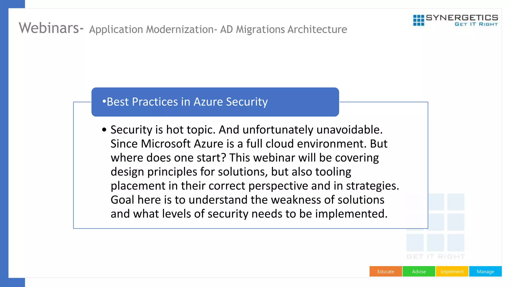 ManageImplementAdviseEducate
Webinars- Application Modernization- AD Migrations Architecture
• Security is hot topic. And unfortunately unavoidable.
Since Microsoft Azure is a full cloud environment. But
where does one start? This webinar will be covering
design principles for solutions, but also tooling
placement in their correct perspective and in strategies.
Goal here is to understand the weakness of solutions
and what levels of security needs to be implemented.
•Best Practices in Azure Security
 