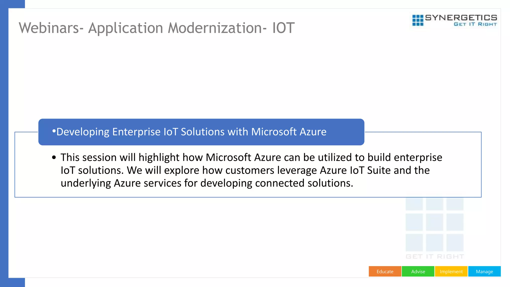 ManageImplementAdviseEducate
Webinars- Application Modernization- IOT
• This session will highlight how Microsoft Azure can be utilized to build enterprise
IoT solutions. We will explore how customers leverage Azure IoT Suite and the
underlying Azure services for developing connected solutions.
•Developing Enterprise IoT Solutions with Microsoft Azure
 