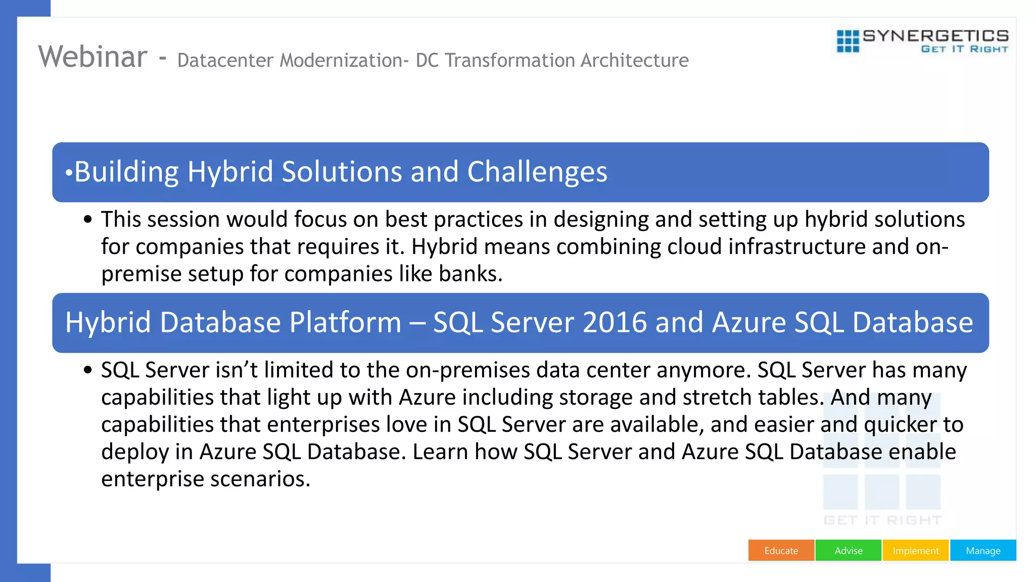 ManageImplementAdviseEducate
Webinar - Datacenter Modernization- DC Transformation Architecture
•Building Hybrid Solutions and Challenges
• This session would focus on best practices in designing and setting up hybrid solutions
for companies that requires it. Hybrid means combining cloud infrastructure and on-
premise setup for companies like banks.
Hybrid Database Platform – SQL Server 2016 and Azure SQL Database
• SQL Server isn’t limited to the on-premises data center anymore. SQL Server has many
capabilities that light up with Azure including storage and stretch tables. And many
capabilities that enterprises love in SQL Server are available, and easier and quicker to
deploy in Azure SQL Database. Learn how SQL Server and Azure SQL Database enable
enterprise scenarios.
 