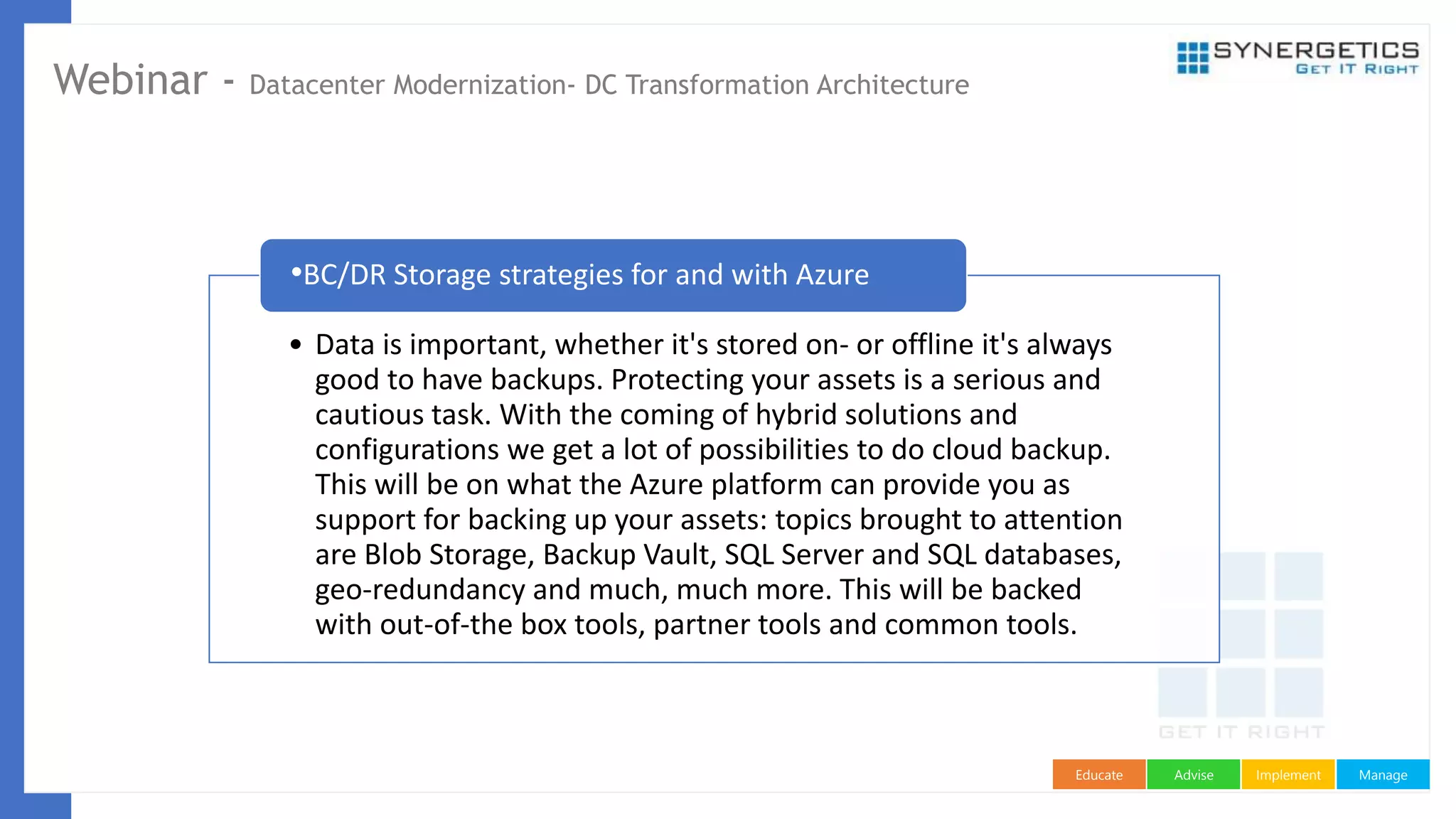 ManageImplementAdviseEducate
Webinar - Datacenter Modernization- DC Transformation Architecture
• Data is important, whether it's stored on- or offline it's always
good to have backups. Protecting your assets is a serious and
cautious task. With the coming of hybrid solutions and
configurations we get a lot of possibilities to do cloud backup.
This will be on what the Azure platform can provide you as
support for backing up your assets: topics brought to attention
are Blob Storage, Backup Vault, SQL Server and SQL databases,
geo-redundancy and much, much more. This will be backed
with out-of-the box tools, partner tools and common tools.
•BC/DR Storage strategies for and with Azure
 