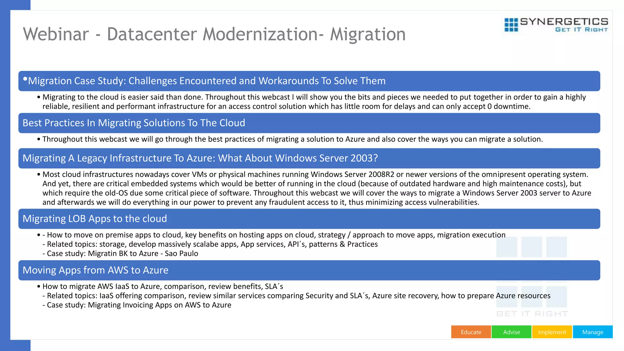 ManageImplementAdviseEducate
Webinar - Datacenter Modernization- Migration
•Migration Case Study: Challenges Encountered and Workarounds To Solve Them
• Migrating to the cloud is easier said than done. Throughout this webcast I will show you the bits and pieces we needed to put together in order to gain a highly
reliable, resilient and performant infrastructure for an access control solution which has little room for delays and can only accept 0 downtime.
Best Practices In Migrating Solutions To The Cloud
• Throughout this webcast we will go through the best practices of migrating a solution to Azure and also cover the ways you can migrate a solution.
Migrating A Legacy Infrastructure To Azure: What About Windows Server 2003?
• Most cloud infrastructures nowadays cover VMs or physical machines running Windows Server 2008R2 or newer versions of the omnipresent operating system.
And yet, there are critical embedded systems which would be better of running in the cloud (because of outdated hardware and high maintenance costs), but
which require the old-OS due some critical piece of software. Throughout this webcast we will cover the ways to migrate a Windows Server 2003 server to Azure
and afterwards we will do everything in our power to prevent any fraudulent access to it, thus minimizing access vulnerabilities.
Migrating LOB Apps to the cloud
• - How to move on premise apps to cloud, key benefits on hosting apps on cloud, strategy / approach to move apps, migration execution
- Related topics: storage, develop massively scalabe apps, App services, API´s, patterns & Practices
- Case study: Migratin BK to Azure - Sao Paulo
Moving Apps from AWS to Azure
• How to migrate AWS IaaS to Azure, comparison, review benefits, SLA´s
- Related topics: IaaS offering comparison, review similar services comparing Security and SLA´s, Azure site recovery, how to prepare Azure resources
- Case study: Migrating Invoicing Apps on AWS to Azure
 