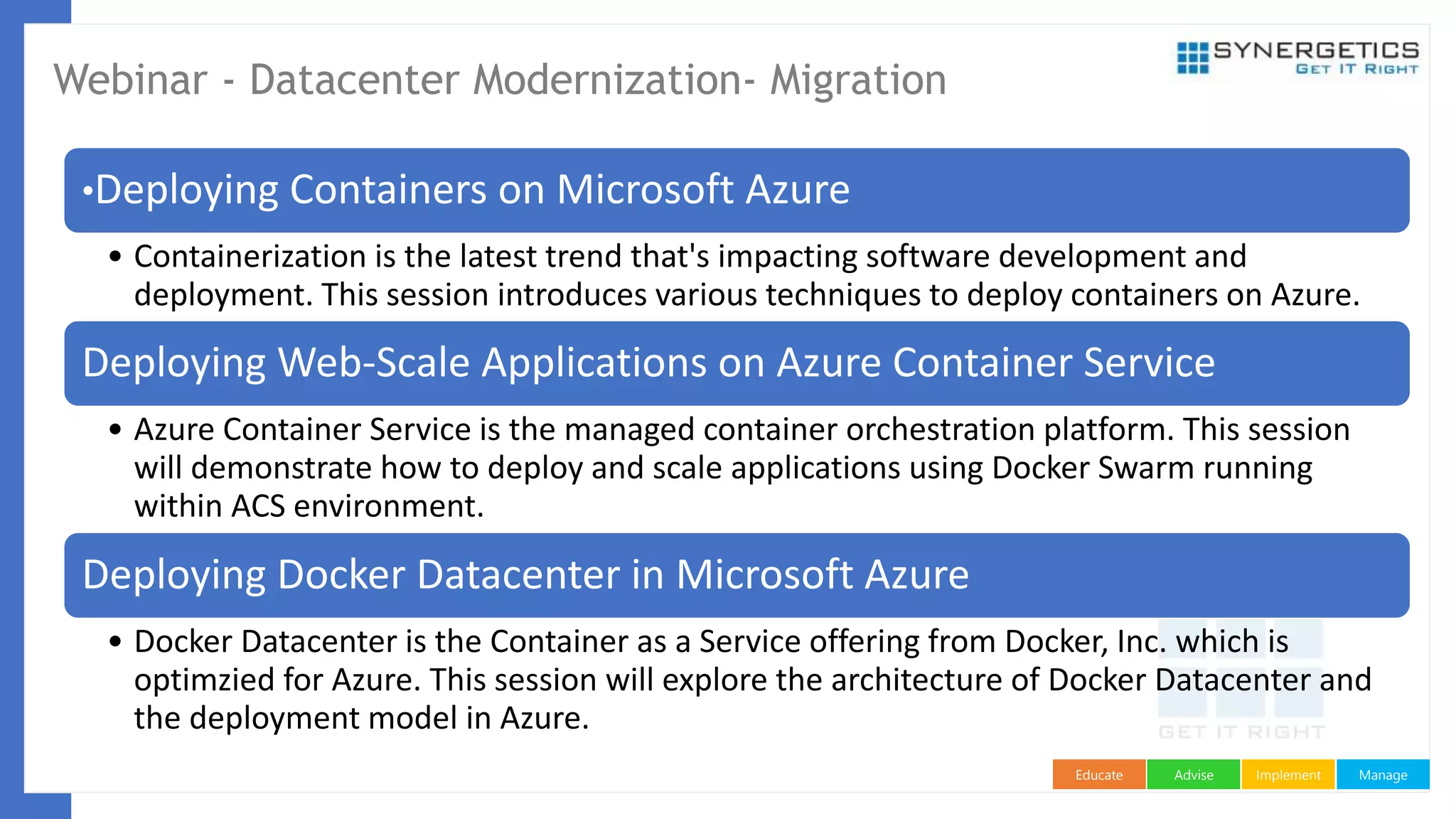 ManageImplementAdviseEducate
Webinar - Datacenter Modernization- Migration
•Deploying Containers on Microsoft Azure
• Containerization is the latest trend that's impacting software development and
deployment. This session introduces various techniques to deploy containers on Azure.
Deploying Web-Scale Applications on Azure Container Service
• Azure Container Service is the managed container orchestration platform. This session
will demonstrate how to deploy and scale applications using Docker Swarm running
within ACS environment.
Deploying Docker Datacenter in Microsoft Azure
• Docker Datacenter is the Container as a Service offering from Docker, Inc. which is
optimzied for Azure. This session will explore the architecture of Docker Datacenter and
the deployment model in Azure.
 