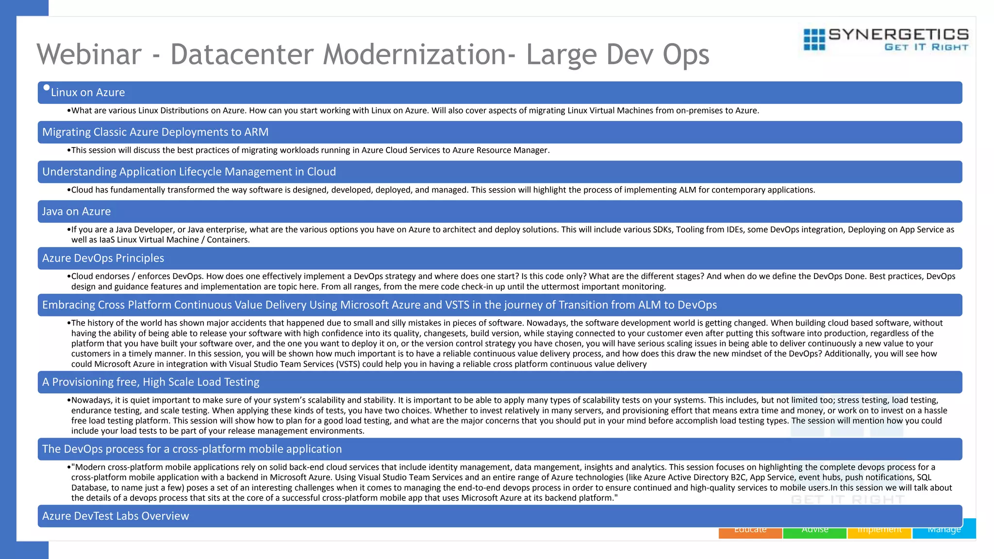 ManageImplementAdviseEducate
Webinar - Datacenter Modernization- Large Dev Ops
•Linux on Azure
•What are various Linux Distributions on Azure. How can you start working with Linux on Azure. Will also cover aspects of migrating Linux Virtual Machines from on-premises to Azure.
Migrating Classic Azure Deployments to ARM
•This session will discuss the best practices of migrating workloads running in Azure Cloud Services to Azure Resource Manager.
Understanding Application Lifecycle Management in Cloud
•Cloud has fundamentally transformed the way software is designed, developed, deployed, and managed. This session will highlight the process of implementing ALM for contemporary applications.
Java on Azure
•If you are a Java Developer, or Java enterprise, what are the various options you have on Azure to architect and deploy solutions. This will include various SDKs, Tooling from IDEs, some DevOps integration, Deploying on App Service as
well as IaaS Linux Virtual Machine / Containers.
Azure DevOps Principles
•Cloud endorses / enforces DevOps. How does one effectively implement a DevOps strategy and where does one start? Is this code only? What are the different stages? And when do we define the DevOps Done. Best practices, DevOps
design and guidance features and implementation are topic here. From all ranges, from the mere code check-in up until the uttermost important monitoring.
Embracing Cross Platform Continuous Value Delivery Using Microsoft Azure and VSTS in the journey of Transition from ALM to DevOps
•The history of the world has shown major accidents that happened due to small and silly mistakes in pieces of software. Nowadays, the software development world is getting changed. When building cloud based software, without
having the ability of being able to release your software with high confidence into its quality, changesets, build version, while staying connected to your customer even after putting this software into production, regardless of the
platform that you have built your software over, and the one you want to deploy it on, or the version control strategy you have chosen, you will have serious scaling issues in being able to deliver continuously a new value to your
customers in a timely manner. In this session, you will be shown how much important is to have a reliable continuous value delivery process, and how does this draw the new mindset of the DevOps? Additionally, you will see how
could Microsoft Azure in integration with Visual Studio Team Services (VSTS) could help you in having a reliable cross platform continuous value delivery
A Provisioning free, High Scale Load Testing
•Nowadays, it is quiet important to make sure of your system’s scalability and stability. It is important to be able to apply many types of scalability tests on your systems. This includes, but not limited too; stress testing, load testing,
endurance testing, and scale testing. When applying these kinds of tests, you have two choices. Whether to invest relatively in many servers, and provisioning effort that means extra time and money, or work on to invest on a hassle
free load testing platform. This session will show how to plan for a good load testing, and what are the major concerns that you should put in your mind before accomplish load testing types. The session will mention how you could
include your load tests to be part of your release management environments.
The DevOps process for a cross-platform mobile application
•"Modern cross-platform mobile applications rely on solid back-end cloud services that include identity management, data mangement, insights and analytics. This session focuses on highlighting the complete devops process for a
cross-platform mobile application with a backend in Microsoft Azure. Using Visual Studio Team Services and an entire range of Azure technologies (like Azure Active Directory B2C, App Service, event hubs, push notifications, SQL
Database, to name just a few) poses a set of an interesting challenges when it comes to managing the end-to-end devops process in order to ensure continued and high-quality services to mobile users.In this session we will talk about
the details of a devops process that sits at the core of a successful cross-platform mobile app that uses Microsoft Azure at its backend platform."
Azure DevTest Labs Overview
 