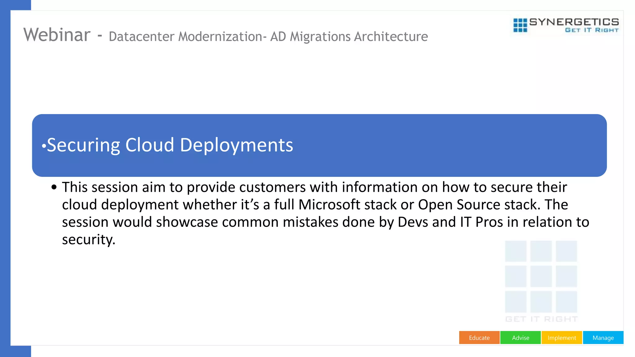 ManageImplementAdviseEducate
Webinar - Datacenter Modernization- AD Migrations Architecture
•Securing Cloud Deployments
• This session aim to provide customers with information on how to secure their
cloud deployment whether it’s a full Microsoft stack or Open Source stack. The
session would showcase common mistakes done by Devs and IT Pros in relation to
security.
 