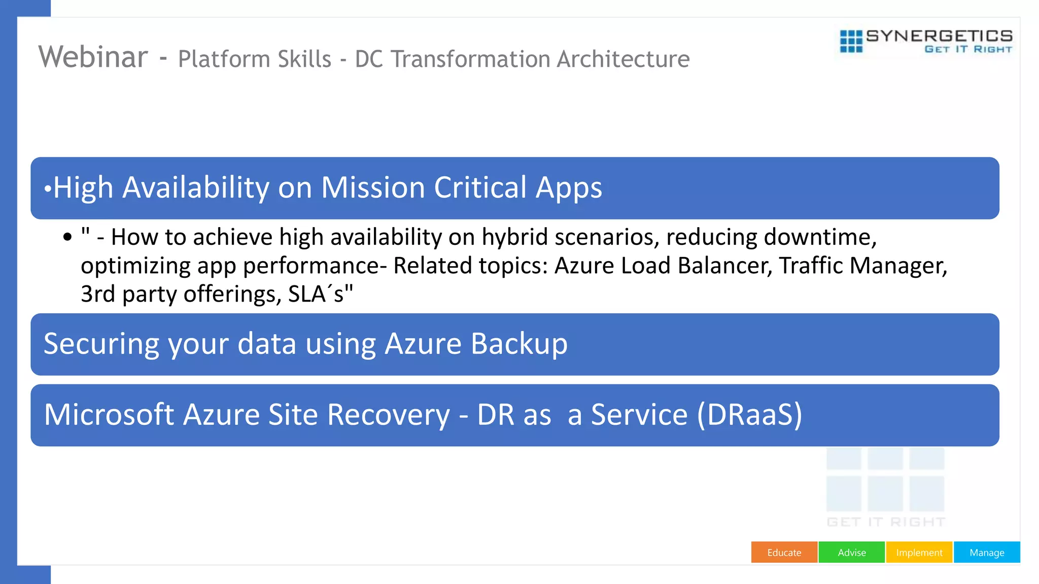 ManageImplementAdviseEducate
Webinar - Platform Skills - DC Transformation Architecture
•High Availability on Mission Critical Apps
• " - How to achieve high availability on hybrid scenarios, reducing downtime,
optimizing app performance- Related topics: Azure Load Balancer, Traffic Manager,
3rd party offerings, SLA´s"
Securing your data using Azure Backup
Microsoft Azure Site Recovery - DR as a Service (DRaaS)
 