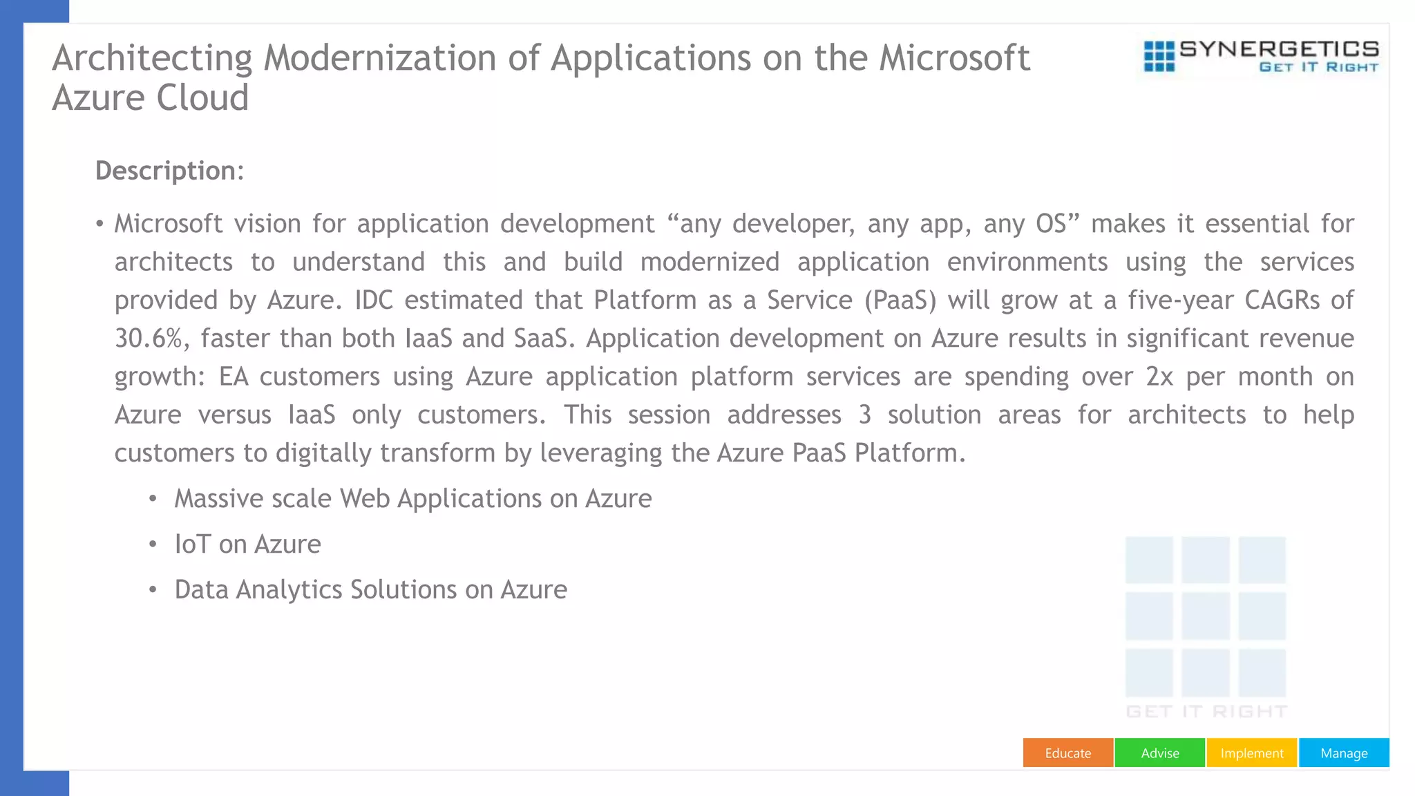 ManageImplementAdviseEducate
Architecting Modernization of Applications on the Microsoft
Azure Cloud
Description:
• Microsoft vision for application development “any developer, any app, any OS” makes it essential for
architects to understand this and build modernized application environments using the services
provided by Azure. IDC estimated that Platform as a Service (PaaS) will grow at a five-year CAGRs of
30.6%, faster than both IaaS and SaaS. Application development on Azure results in significant revenue
growth: EA customers using Azure application platform services are spending over 2x per month on
Azure versus IaaS only customers. This session addresses 3 solution areas for architects to help
customers to digitally transform by leveraging the Azure PaaS Platform.
• Massive scale Web Applications on Azure
• IoT on Azure
• Data Analytics Solutions on Azure
 