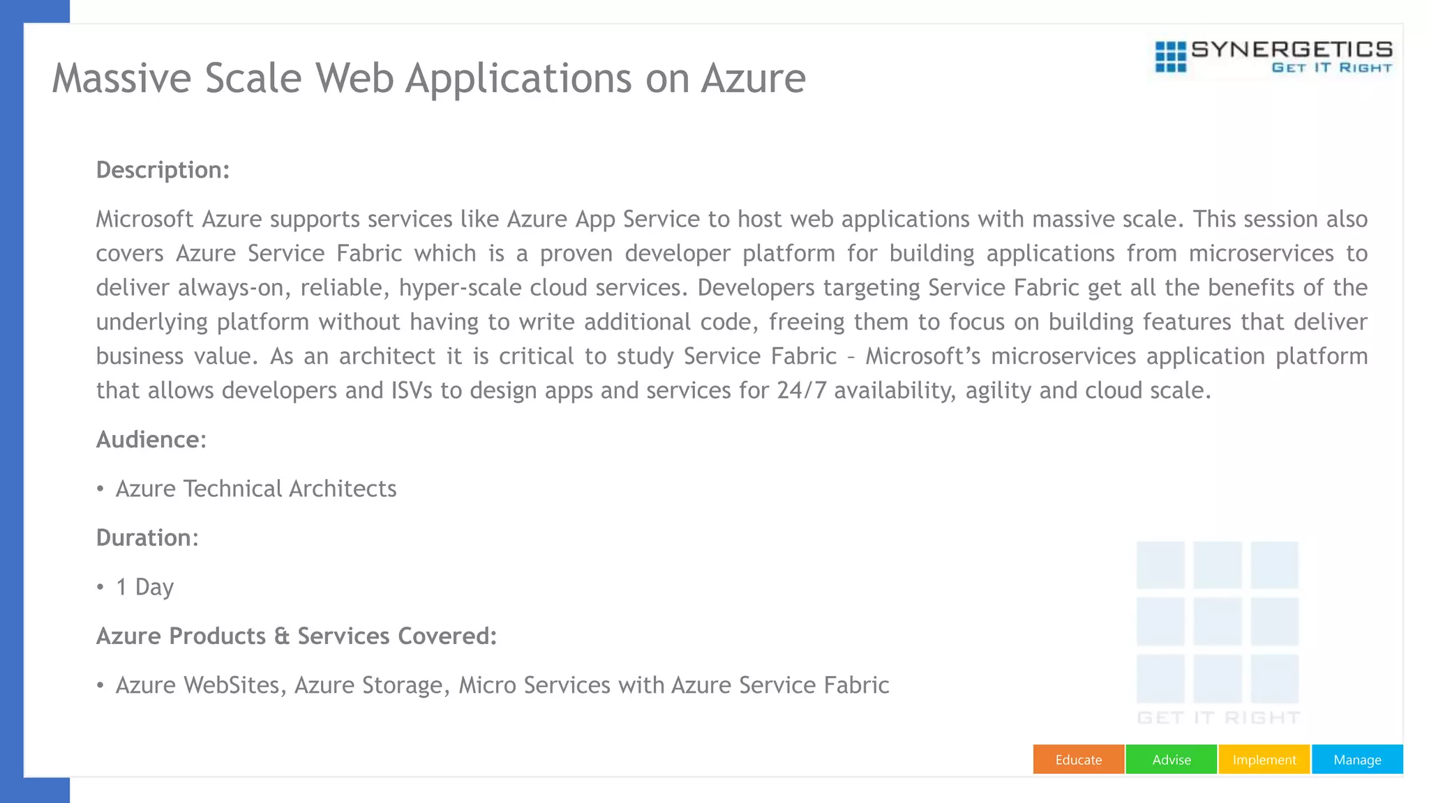 ManageImplementAdviseEducate
Massive Scale Web Applications on Azure
Description:
Microsoft Azure supports services like Azure App Service to host web applications with massive scale. This session also
covers Azure Service Fabric which is a proven developer platform for building applications from microservices to
deliver always-on, reliable, hyper-scale cloud services. Developers targeting Service Fabric get all the benefits of the
underlying platform without having to write additional code, freeing them to focus on building features that deliver
business value. As an architect it is critical to study Service Fabric – Microsoft’s microservices application platform
that allows developers and ISVs to design apps and services for 24/7 availability, agility and cloud scale.
Audience:
• Azure Technical Architects
Duration:
• 1 Day
Azure Products & Services Covered:
• Azure WebSites, Azure Storage, Micro Services with Azure Service Fabric
 