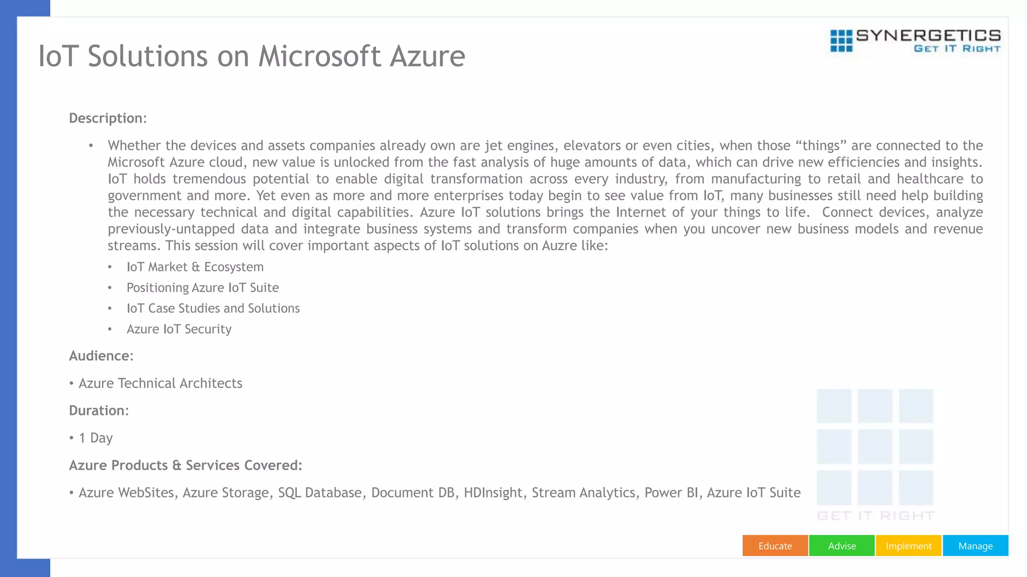 ManageImplementAdviseEducate
IoT Solutions on Microsoft Azure
Description:
• Whether the devices and assets companies already own are jet engines, elevators or even cities, when those “things” are connected to the
Microsoft Azure cloud, new value is unlocked from the fast analysis of huge amounts of data, which can drive new efficiencies and insights.
IoT holds tremendous potential to enable digital transformation across every industry, from manufacturing to retail and healthcare to
government and more. Yet even as more and more enterprises today begin to see value from IoT, many businesses still need help building
the necessary technical and digital capabilities. Azure IoT solutions brings the Internet of your things to life. Connect devices, analyze
previously-untapped data and integrate business systems and transform companies when you uncover new business models and revenue
streams. This session will cover important aspects of IoT solutions on Auzre like:
• IoT Market & Ecosystem
• Positioning Azure IoT Suite
• IoT Case Studies and Solutions
• Azure IoT Security
Audience:
• Azure Technical Architects
Duration:
• 1 Day
Azure Products & Services Covered:
• Azure WebSites, Azure Storage, SQL Database, Document DB, HDInsight, Stream Analytics, Power BI, Azure IoT Suite
 