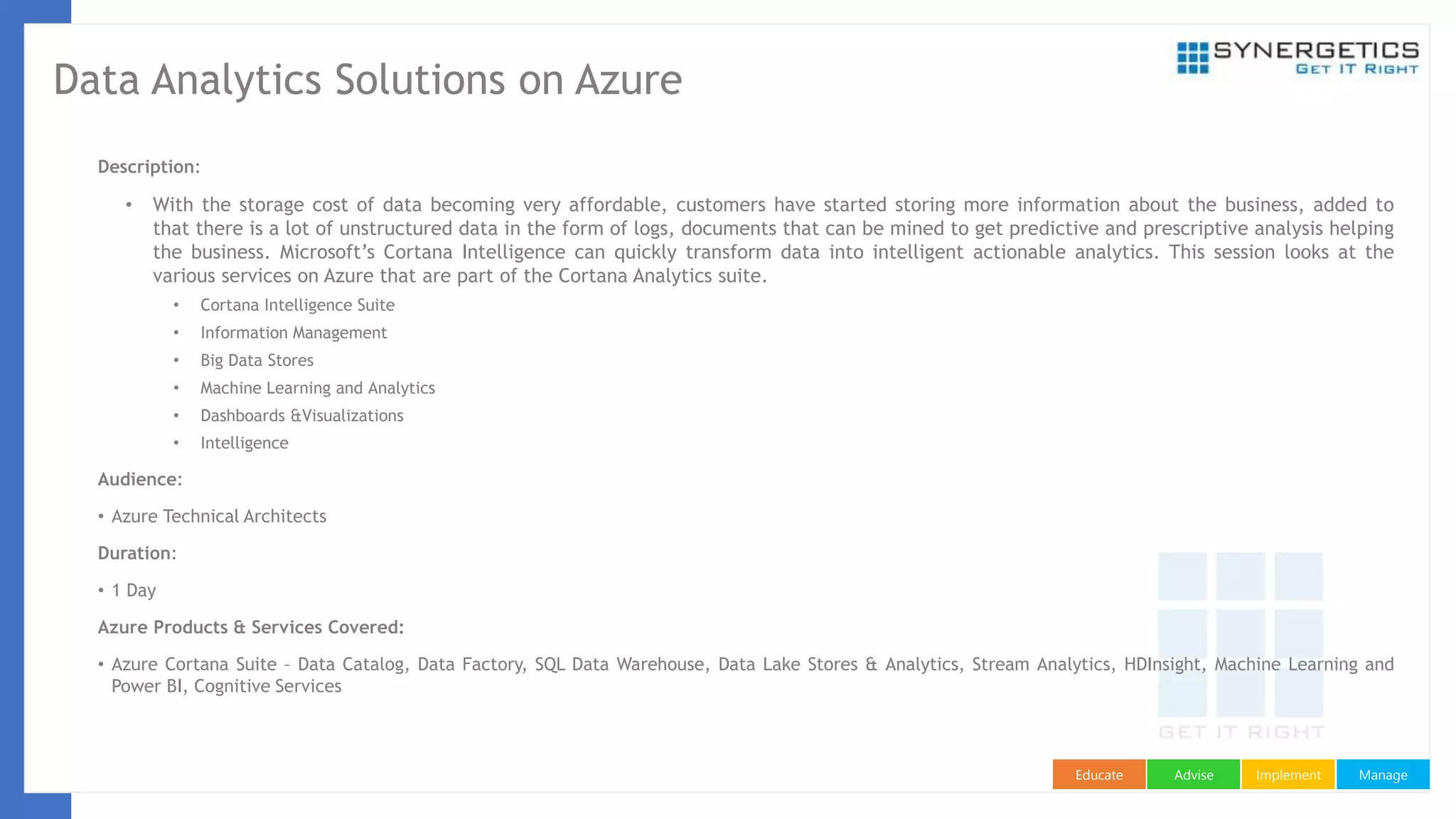ManageImplementAdviseEducate
Data Analytics Solutions on Azure
Description:
• With the storage cost of data becoming very affordable, customers have started storing more information about the business, added to
that there is a lot of unstructured data in the form of logs, documents that can be mined to get predictive and prescriptive analysis helping
the business. Microsoft’s Cortana Intelligence can quickly transform data into intelligent actionable analytics. This session looks at the
various services on Azure that are part of the Cortana Analytics suite.
• Cortana Intelligence Suite
• Information Management
• Big Data Stores
• Machine Learning and Analytics
• Dashboards &Visualizations
• Intelligence
Audience:
• Azure Technical Architects
Duration:
• 1 Day
Azure Products & Services Covered:
• Azure Cortana Suite – Data Catalog, Data Factory, SQL Data Warehouse, Data Lake Stores & Analytics, Stream Analytics, HDInsight, Machine Learning and
Power BI, Cognitive Services
 
