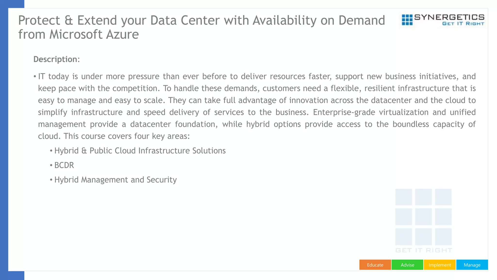 ManageImplementAdviseEducate
Protect & Extend your Data Center with Availability on Demand
from Microsoft Azure
Description:
• IT today is under more pressure than ever before to deliver resources faster, support new business initiatives, and
keep pace with the competition. To handle these demands, customers need a flexible, resilient infrastructure that is
easy to manage and easy to scale. They can take full advantage of innovation across the datacenter and the cloud to
simplify infrastructure and speed delivery of services to the business. Enterprise-grade virtualization and unified
management provide a datacenter foundation, while hybrid options provide access to the boundless capacity of
cloud. This course covers four key areas:
• Hybrid & Public Cloud Infrastructure Solutions
• BCDR
• Hybrid Management and Security
 