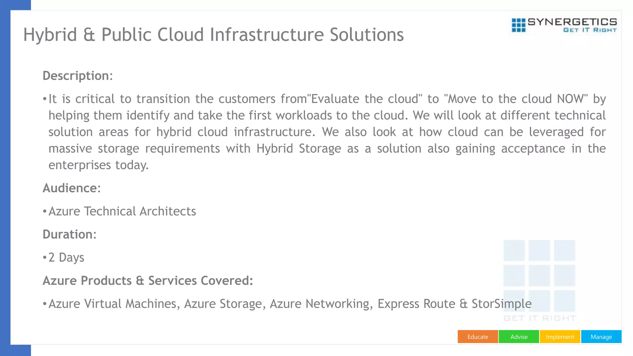 ManageImplementAdviseEducate
Hybrid & Public Cloud Infrastructure Solutions
Description:
•It is critical to transition the customers from"Evaluate the cloud" to "Move to the cloud NOW" by
helping them identify and take the first workloads to the cloud. We will look at different technical
solution areas for hybrid cloud infrastructure. We also look at how cloud can be leveraged for
massive storage requirements with Hybrid Storage as a solution also gaining acceptance in the
enterprises today.
Audience:
•Azure Technical Architects
Duration:
•2 Days
Azure Products & Services Covered:
•Azure Virtual Machines, Azure Storage, Azure Networking, Express Route & StorSimple
 
