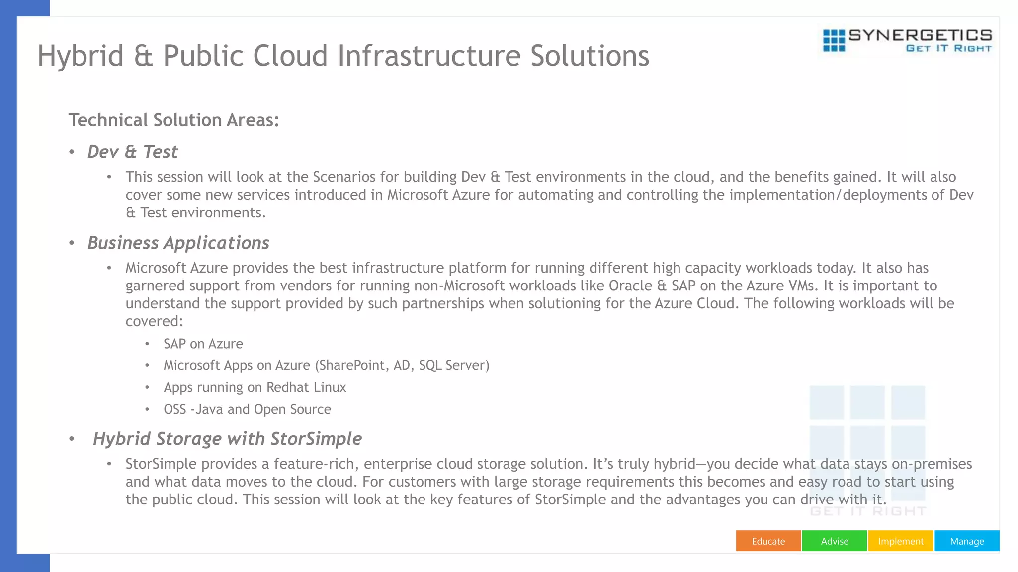 ManageImplementAdviseEducate
Hybrid & Public Cloud Infrastructure Solutions
Technical Solution Areas:
• Dev & Test
• This session will look at the Scenarios for building Dev & Test environments in the cloud, and the benefits gained. It will also
cover some new services introduced in Microsoft Azure for automating and controlling the implementation/deployments of Dev
& Test environments.
• Business Applications
• Microsoft Azure provides the best infrastructure platform for running different high capacity workloads today. It also has
garnered support from vendors for running non-Microsoft workloads like Oracle & SAP on the Azure VMs. It is important to
understand the support provided by such partnerships when solutioning for the Azure Cloud. The following workloads will be
covered:
• SAP on Azure
• Microsoft Apps on Azure (SharePoint, AD, SQL Server)
• Apps running on Redhat Linux
• OSS -Java and Open Source
• Hybrid Storage with StorSimple
• StorSimple provides a feature-rich, enterprise cloud storage solution. It’s truly hybrid—you decide what data stays on-premises
and what data moves to the cloud. For customers with large storage requirements this becomes and easy road to start using
the public cloud. This session will look at the key features of StorSimple and the advantages you can drive with it.
 