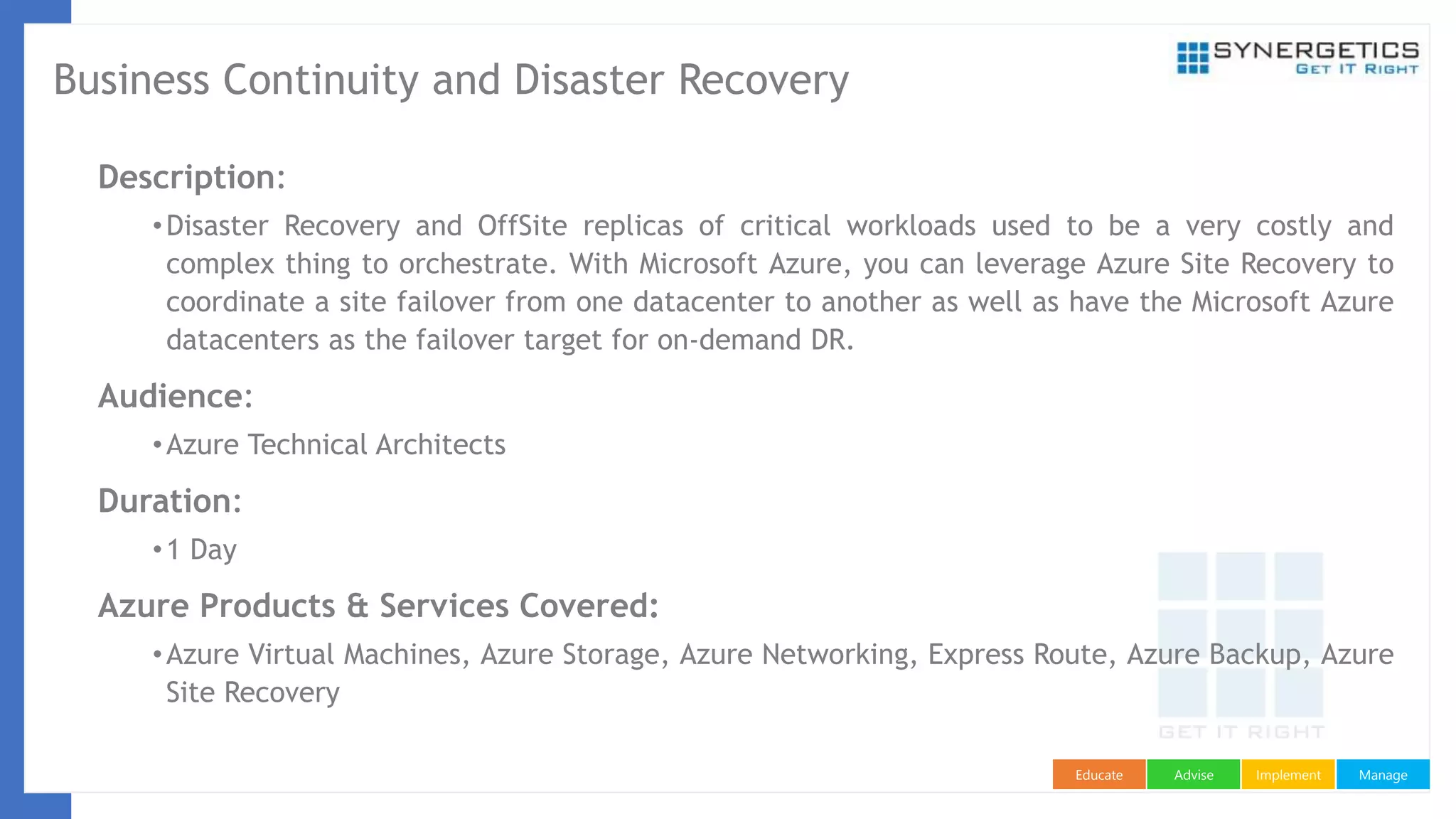 ManageImplementAdviseEducate
Business Continuity and Disaster Recovery
Description:
•Disaster Recovery and OffSite replicas of critical workloads used to be a very costly and
complex thing to orchestrate. With Microsoft Azure, you can leverage Azure Site Recovery to
coordinate a site failover from one datacenter to another as well as have the Microsoft Azure
datacenters as the failover target for on-demand DR.
Audience:
•Azure Technical Architects
Duration:
•1 Day
Azure Products & Services Covered:
•Azure Virtual Machines, Azure Storage, Azure Networking, Express Route, Azure Backup, Azure
Site Recovery
 