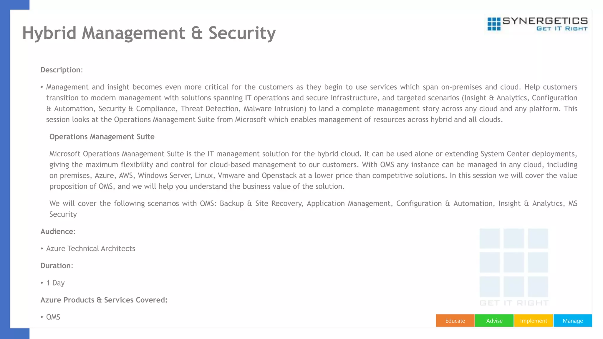 ManageImplementAdviseEducate
Hybrid Management & Security
Description:
• Management and insight becomes even more critical for the customers as they begin to use services which span on-premises and cloud. Help customers
transition to modern management with solutions spanning IT operations and secure infrastructure, and targeted scenarios (Insight & Analytics, Configuration
& Automation, Security & Compliance, Threat Detection, Malware Intrusion) to land a complete management story across any cloud and any platform. This
session looks at the Operations Management Suite from Microsoft which enables management of resources across hybrid and all clouds.
Operations Management Suite
Microsoft Operations Management Suite is the IT management solution for the hybrid cloud. It can be used alone or extending System Center deployments,
giving the maximum flexibility and control for cloud-based management to our customers. With OMS any instance can be managed in any cloud, including
on premises, Azure, AWS, Windows Server, Linux, Vmware and Openstack at a lower price than competitive solutions. In this session we will cover the value
proposition of OMS, and we will help you understand the business value of the solution.
We will cover the following scenarios with OMS: Backup & Site Recovery, Application Management, Configuration & Automation, Insight & Analytics, MS
Security
Audience:
• Azure Technical Architects
Duration:
• 1 Day
Azure Products & Services Covered:
• OMS
 
