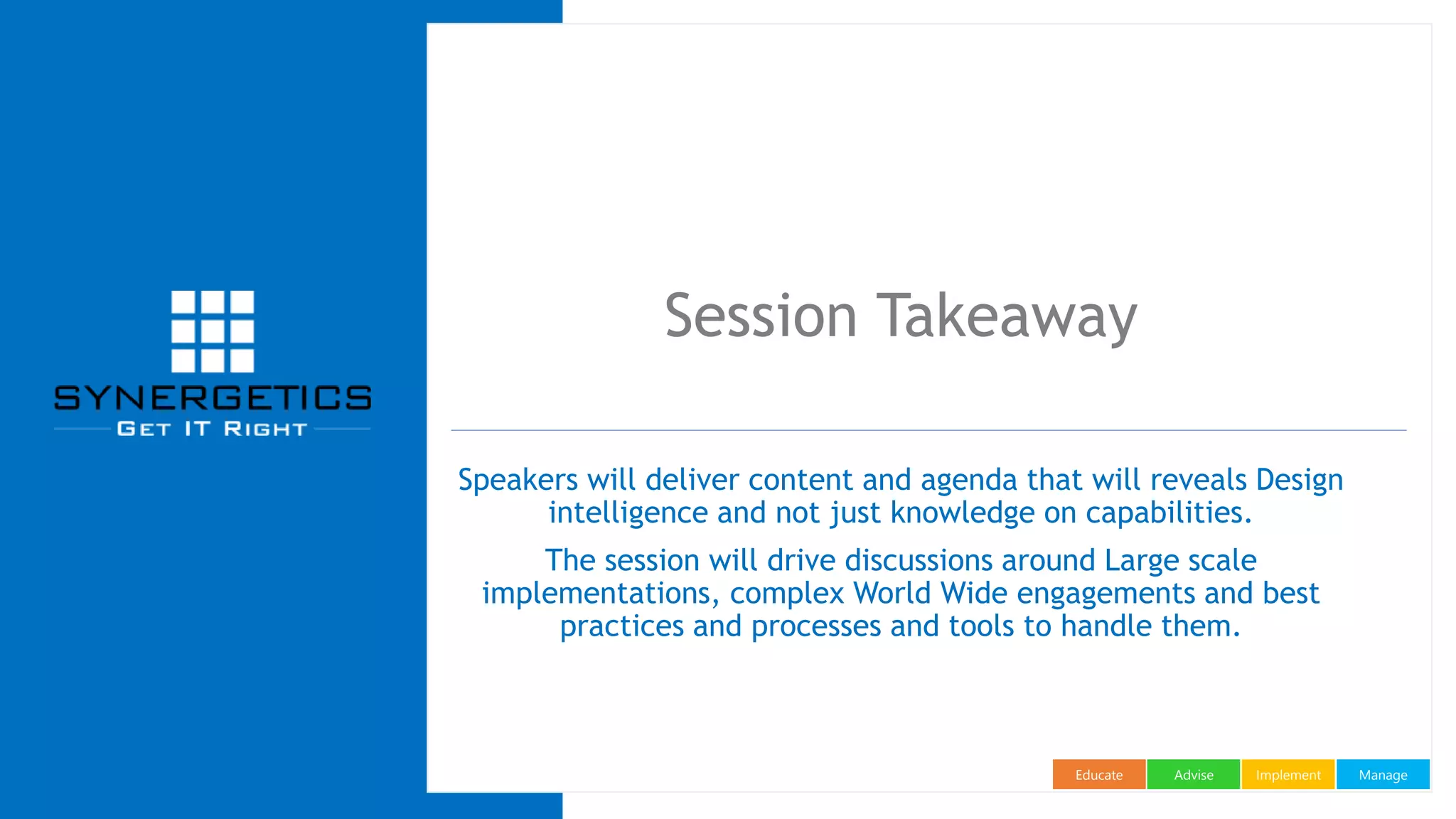 ManageImplementAdviseEducate
Session Takeaway
Speakers will deliver content and agenda that will reveals Design
intelligence and not just knowledge on capabilities.
The session will drive discussions around Large scale
implementations, complex World Wide engagements and best
practices and processes and tools to handle them.
 
