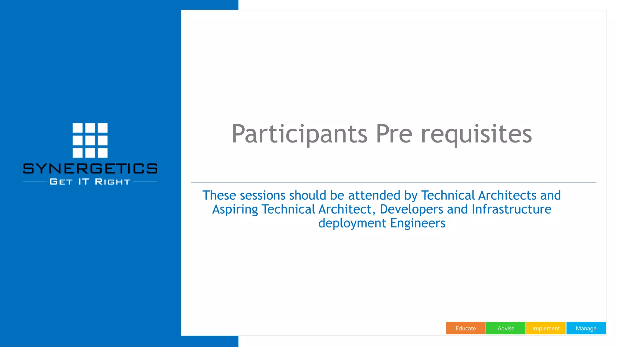 ManageImplementAdviseEducate
Participants Pre requisites
These sessions should be attended by Technical Architects and
Aspiring Technical Architect, Developers and Infrastructure
deployment Engineers
 