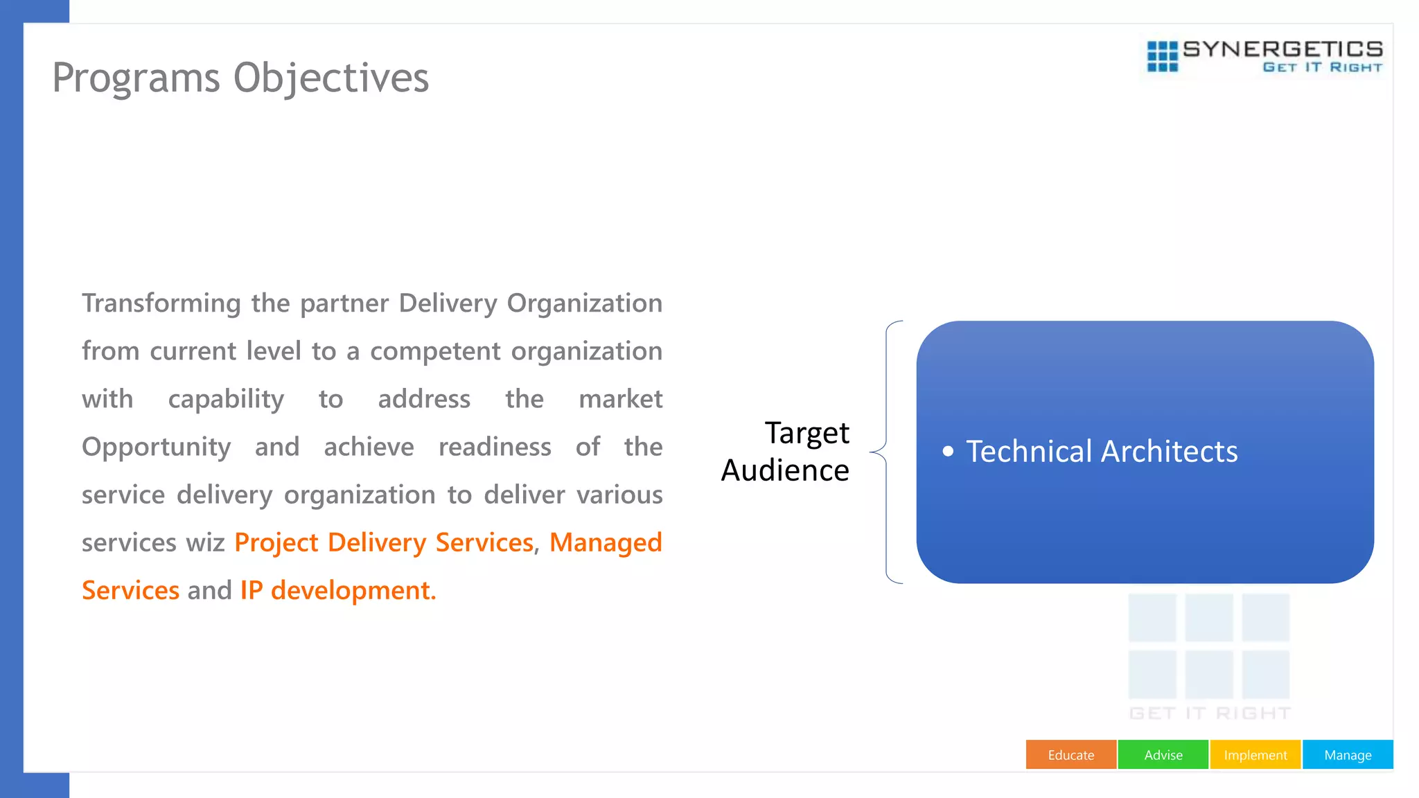 ManageImplementAdviseEducate
Programs Objectives
Transforming the partner Delivery Organization
from current level to a competent organization
with capability to address the market
Opportunity and achieve readiness of the
service delivery organization to deliver various
services wiz Project Delivery Services, Managed
Services and IP development.
Target
Audience
• Technical Architects
 