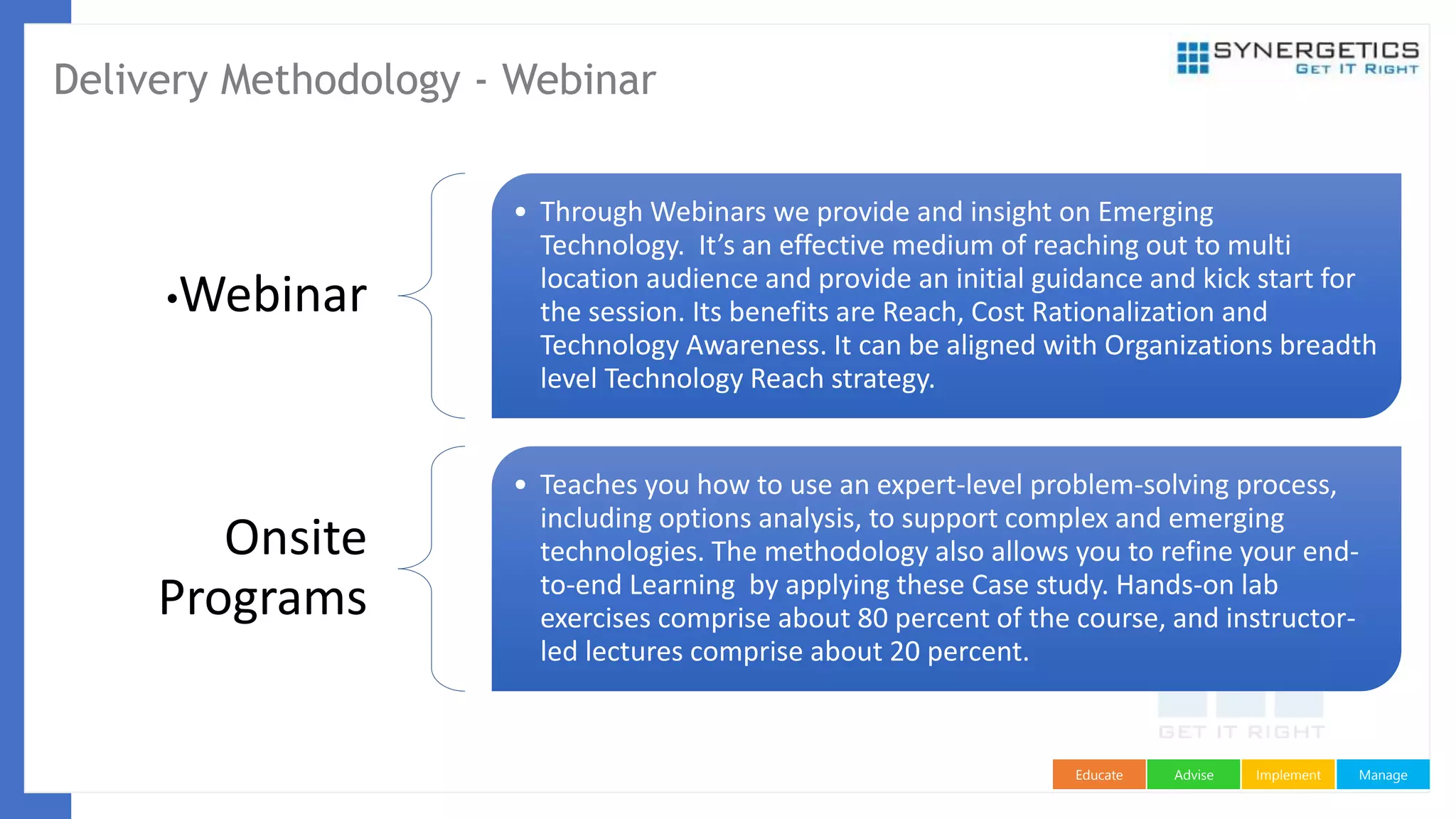 ManageImplementAdviseEducate
Delivery Methodology - Webinar
•Webinar
• Through Webinars we provide and insight on Emerging
Technology. It’s an effective medium of reaching out to multi
location audience and provide an initial guidance and kick start for
the session. Its benefits are Reach, Cost Rationalization and
Technology Awareness. It can be aligned with Organizations breadth
level Technology Reach strategy.
Onsite
Programs
• Teaches you how to use an expert-level problem-solving process,
including options analysis, to support complex and emerging
technologies. The methodology also allows you to refine your end-
to-end Learning by applying these Case study. Hands-on lab
exercises comprise about 80 percent of the course, and instructor-
led lectures comprise about 20 percent.
 