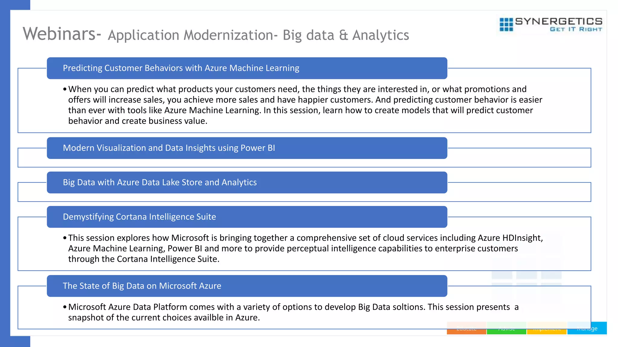 ManageImplementAdviseEducate
Webinars- Application Modernization- Big data & Analytics
•When you can predict what products your customers need, the things they are interested in, or what promotions and
offers will increase sales, you achieve more sales and have happier customers. And predicting customer behavior is easier
than ever with tools like Azure Machine Learning. In this session, learn how to create models that will predict customer
behavior and create business value.
Predicting Customer Behaviors with Azure Machine Learning
Modern Visualization and Data Insights using Power BI
Big Data with Azure Data Lake Store and Analytics
•This session explores how Microsoft is bringing together a comprehensive set of cloud services including Azure HDInsight,
Azure Machine Learning, Power BI and more to provide perceptual intelligence capabilities to enterprise customers
through the Cortana Intelligence Suite.
Demystifying Cortana Intelligence Suite
•Microsoft Azure Data Platform comes with a variety of options to develop Big Data soltions. This session presents a
snapshot of the current choices availble in Azure.
The State of Big Data on Microsoft Azure
 