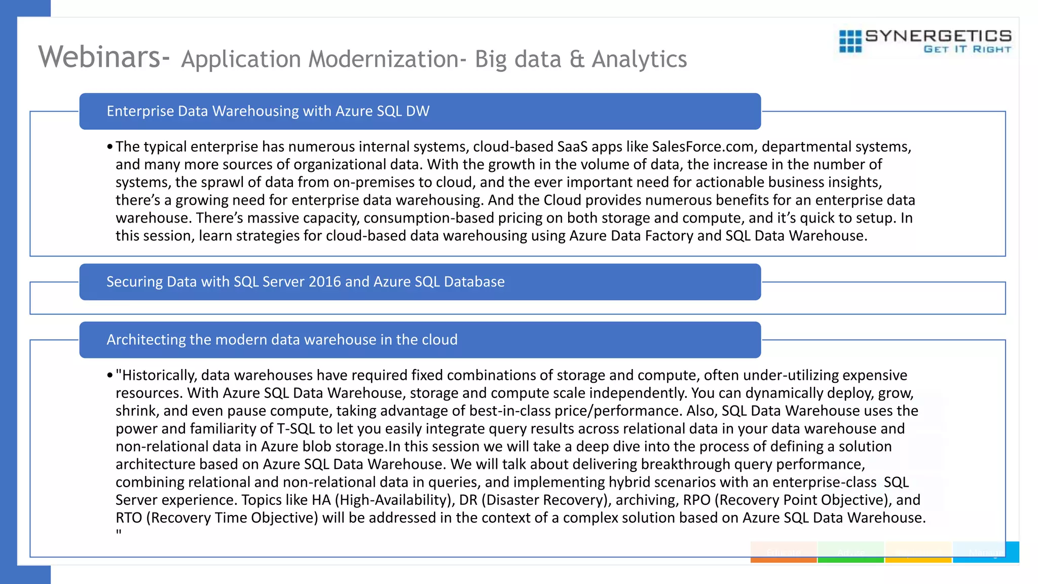 ManageImplementAdviseEducate
Webinars- Application Modernization- Big data & Analytics
•The typical enterprise has numerous internal systems, cloud-based SaaS apps like SalesForce.com, departmental systems,
and many more sources of organizational data. With the growth in the volume of data, the increase in the number of
systems, the sprawl of data from on-premises to cloud, and the ever important need for actionable business insights,
there’s a growing need for enterprise data warehousing. And the Cloud provides numerous benefits for an enterprise data
warehouse. There’s massive capacity, consumption-based pricing on both storage and compute, and it’s quick to setup. In
this session, learn strategies for cloud-based data warehousing using Azure Data Factory and SQL Data Warehouse.
Enterprise Data Warehousing with Azure SQL DW
Securing Data with SQL Server 2016 and Azure SQL Database
•"Historically, data warehouses have required fixed combinations of storage and compute, often under-utilizing expensive
resources. With Azure SQL Data Warehouse, storage and compute scale independently. You can dynamically deploy, grow,
shrink, and even pause compute, taking advantage of best-in-class price/performance. Also, SQL Data Warehouse uses the
power and familiarity of T-SQL to let you easily integrate query results across relational data in your data warehouse and
non-relational data in Azure blob storage.In this session we will take a deep dive into the process of defining a solution
architecture based on Azure SQL Data Warehouse. We will talk about delivering breakthrough query performance,
combining relational and non-relational data in queries, and implementing hybrid scenarios with an enterprise-class SQL
Server experience. Topics like HA (High-Availability), DR (Disaster Recovery), archiving, RPO (Recovery Point Objective), and
RTO (Recovery Time Objective) will be addressed in the context of a complex solution based on Azure SQL Data Warehouse.
"
Architecting the modern data warehouse in the cloud
 