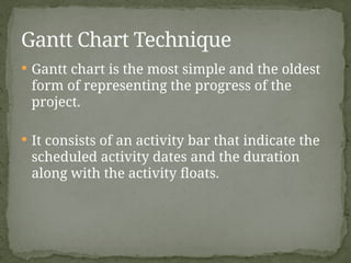  Gantt chart is the most simple and the oldest
form of representing the progress of the
project.
 It consists of an activity bar that indicate the
scheduled activity dates and the duration
along with the activity floats.
Gantt Chart Technique
 