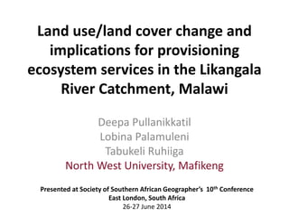Land use/land cover change and
implications for provisioning
ecosystem services in the Likangala
River Catchment, Malawi
Deepa Pullanikkatil
Lobina Palamuleni
Tabukeli Ruhiiga
North West University, Mafikeng
Presented at Society of Southern African Geographer’s 10th Conference
East London, South Africa
26-27 June 2014
 