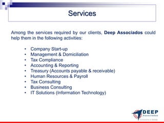 Services

Among the services required by our clients, Deep Associados could
help them in the following activities:

      •   Company Start-up
      •   Management & Domiciliation
      •   Tax Compliance
      •   Accounting & Reporting
      •   Treasury (Accounts payable & receivable)
      •   Human Resources & Payroll
      •   Tax Consulting
      •   Business Consulting
      •   IT Solutions (Information Technology)
 