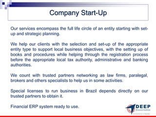 Company Start-Up

Our services encompass the full life circle of an entity starting with set-
up and strategic planning.

We help our clients with the selection and set-up of the appropriate
entity type to support local business objectives, with the setting up of
books and procedures while helping through the registration process
before the appropriate local tax authority, administrative and banking
authorities.

We count with trusted partners networking as law firms, paralegal,
brokers and others specialists to help us in some activities.

Special licenses to run business in Brazil depends directly on our
trusted partners to obtain it.

Financial ERP system ready to use.
 