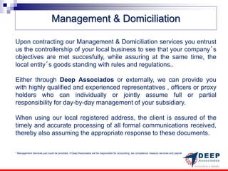 Management & Domiciliation

Upon contracting our Management & Domiciliation services you entrust
us the controllership of your local business to see that your company´s
objectives are met succesfully, while assuring at the same time, the
local entity´s goods standing with rules and regulations..

Either through Deep Associados or externally, we can provide you
with highly qualified and experienced representatives , officers or proxy
holders who can individually or jointly assume full or partial
responsibility for day-by-day management of your subsidiary.

When using our local registered address, the client is assured of the
timely and accurate processing of all formal communications received,
thereby also assuming the appropriate response to these documents.


* Management Services just could be provided, if Deep Associados will be responsible for accounting, tax compliance. treasury services and payroll
 