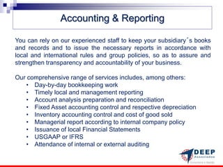Accounting & Reporting

You can rely on our experienced staff to keep your subsidiary´s books
and records and to issue the necessary reports in accordance with
local and international rules and group policies, so as to assure and
strengthen transparency and accountability of your business.

Our comprehensive range of services includes, among others:
   • Day-by-day bookkeeping work
   • Timely local and management reporting
   • Account analysis preparation and reconciliation
   • Fixed Asset accounting control and respective depreciation
   • Inventory accounting control and cost of good sold
   • Managerial report according to internal company policy
   • Issuance of local Financial Statements
   • USGAAP or IFRS
   • Attendance of internal or external auditing
 