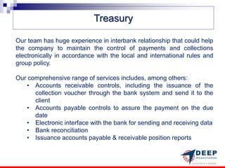 Treasury

Our team has huge experience in interbank relationship that could help
the company to maintain the control of payments and collections
electronically in accordance with the local and international rules and
group policy.

Our comprehensive range of services includes, among others:
   • Accounts receivable controls, including the issuance of the
      collection voucher through the bank system and send it to the
      client
   • Accounts payable controls to assure the payment on the due
      date
   • Electronic interface with the bank for sending and receiving data
   • Bank reconciliation
   • Issuance accounts payable & receivable position reports
 