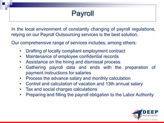 Payroll

In the local environment of constantly changing of payroll regulations,
relying on our Payroll Outsourcing services is the best solution.
Our comprehensive range of services includes, among others:
    •   Drafting of locally compliant employment contract
    •   Maintenance of employee confidential records
    •   Assistance on the hiring and dismissal process
    •   Gathering payroll data and ends with the preparation of
        payment instructions for salaries
    •   Process the advance salary and monthly calculation
    •   Control and calculation of vacation and 13th annual salary
    •   Tax and social charges calculations
    •   Preparing and filling the payroll obligation to the Labor Authority
 