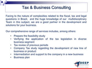 Tax & Business Consulting
Facing to the nature of complexities related to the fiscal, tax and legal
questions in Brazil, and the huge knowledge of our multidisciplinary
Team in this subject, we are a good partner in the development and
solutions for your business.

Our comprehensive range of services includes, among others:
    • Prepare the feasibility study
    • Verifying the application of the tax legislation in diverse
      business segment
    • Tax review of previous periods
    • Company Tax study regarding the development of new line of
      business or product
    • Intermediation and support to the company in a new business
    • Business plan
 