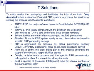 IT Solutions
To make easier the day-by-day and facilitates the internal controls, Deep
Associados has a standard Financial ERP system to process the services or
sharing the process with the clients, as follows:
    •   TOTVS ERP, the major software house in Brazil listed at BOVESPA (SP
        SEC)
    •   TOTVS ERP is totally compliant with the Brazilian Tax Legislation
    •   ERP hosted at TOTVS data center and cloud access remotely
    •   Secure access and data safety according to the SAS procedures
    •   Standard Financial ERP system ready to use, clients does not need to
        invest in ERP generating savings
    •   ERP is segmented per modules, as: billing, purchasing, treasury
        (AR/AP), inventory, accounting, fiscal books, fixed asset and payroll
    •   Allow us to permit the client being part of the process according the
        scope of services and responsibilities agreed
    •   Develop a tailor made process and the specific ERP customization
        belongs to the client for future internal requirements
    •   Build a specific BI (Business Intelligence) cube for internal controls of
        the management team
           * If specific customization is required, it will be charged separately
 
