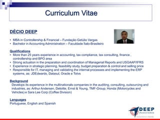 Curriculum Vitae

DÉCIO DEEP
• MBA in Controllership & Financial – Fundação Getúlio Vargas
• Bachelor in Accounting Administration – Faculdade Ítalo-Brasileiro

Qualifications
• More than 25 years experience in accounting, tax compliance, tax consulting, finance ,
  controllership and BPO area
• Strong actuation in the preparation and coordination of Managerial Reports and USGAAP/IFRS
• Experience in strategic planning, feasibility study, budget preparation & control and selling price
• Responsible for IT, managing and validating the internal processes and implementing the ERP
  systems, as: JDEdwards, Datasul, Oracle e Totvs

Background
 Develops its experience in the multinationals companies in the auditing, consulting, outsourcing and
 industries, as: Arthur Andersen, Deloitte, Ernst & Young, TMF-Group, Honda (Motorcycles and
 Vehicles) e Sara Lee Corp (Coffee Division)

Languages
Portuguese, English and Spanish
 