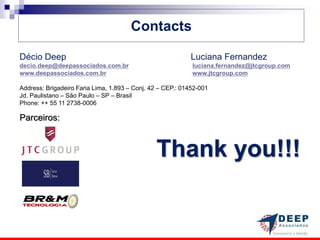 Contacts

Décio Deep                                                 Luciana Fernandez
decio.deep@deepassociados.com.br                            luciana.fernandez@jtcgroup.com
www.deepassociados.com.br                                   www.jtcgroup.com

Address: Brigadeiro Faria Lima, 1.893 – Conj. 42 – CEP.: 01452-001
Jd. Paulistano – São Paulo – SP – Brasil
Phone: ++ 55 11 2738-0006

Parceiros:



                                               Thank you!!!
 
