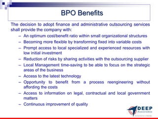 BPO Benefits
The decision to adopt finance and administrative outsourcing services
shall provide the company with:
   – An optimum cost/benefit ratio within small organizational structures
   – Becoming more flexible by transforming fixed into variable costs
   – Prompt access to local specialized and experienced resources with
     low initial investment
   – Reduction of risks by sharing activities with the outsourcing supplier
   – Local Management time-saving to be able to focus on the strategic
     areas of the business
   – Access to the latest technology
   – Opportunity to benefit from a process reengineering without
     affording the costs
   – Access to information on legal, contractual and local government
     matters
   – Continuous improvement of quality
 