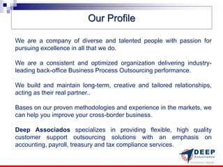 Our Profile

We are a company of diverse and talented people with passion for
pursuing excellence in all that we do.

We are a consistent and optimized organization delivering industry-
leading back-office Business Process Outsourcing performance.

We build and maintain long-term, creative and tailored relationships,
acting as their real partner..

Bases on our proven methodologies and experience in the markets, we
can help you improve your cross-border business.

Deep Associados specializes in providing flexible, high quality
customer support outsourcing solutions with an emphasis on
accounting, payroll, treasury and tax compliance services.
 