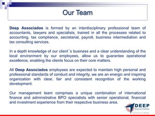 Our Team

Deep Associados is formed by an interdisciplinary professional team of
accountants, lawyers and specialists, trained in all the processes related to
accounting, tax compliance, secretarial, payroll, business intermediation and
tax consulting services.

In a depth knowledge of our client´s business and a clear understanding of the
local environment by our employees, allow us to guarantee operational
excellence, enabling the clients focus on their core matters.

All Deep Associados employees are expected to maintain high personal and
professional standards of conduct and integrity, we are an energic and inspiring
organization with clear, fair and consistent recognition of the working
development.

Our management team comprises a unique combination of international
finance and administrative BPO specialists with senior operational, financial
and investment experience from their respective business area.
 