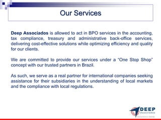 Our Services

Deep Associados is allowed to act in BPO services in the accounting,
tax compliance, treasury and administrative back-office services,
delivering cost-effective solutions while optimizing efficiency and quality
for our clients.

We are committed to provide our services under a “One Stop Shop”
concept with our trusted partners in Brazil.

As such, we serve as a real partner for international companies seeking
assistance for their subsidiaries in the understanding of local markets
and the compliance with local regulations.
 
