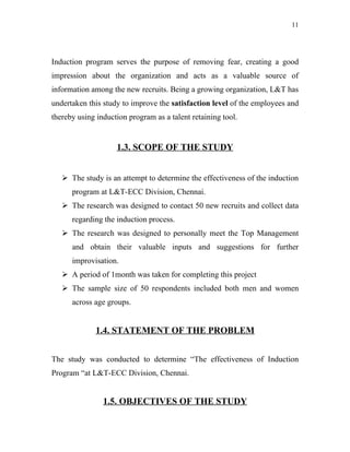 11




Induction program serves the purpose of removing fear, creating a good
impression about the organization and acts as a valuable source of
information among the new recruits. Being a growing organization, L&T has
undertaken this study to improve the satisfaction level of the employees and
thereby using induction program as a talent retaining tool.


                    1.3. SCOPE OF THE STUDY


    The study is an attempt to determine the effectiveness of the induction
      program at L&T-ECC Division, Chennai.
    The research was designed to contact 50 new recruits and collect data
      regarding the induction process.
    The research was designed to personally meet the Top Management
      and obtain their valuable inputs and suggestions for further
      improvisation.
    A period of 1month was taken for completing this project
    The sample size of 50 respondents included both men and women
      across age groups.


              1.4. STATEMENT OF THE PROBLEM


The study was conducted to determine “The effectiveness of Induction
Program “at L&T-ECC Division, Chennai.


                1.5. OBJECTIVES OF THE STUDY
 