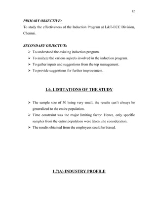 12


PRIMARY OBJECTIVE:
To study the effectiveness of the Induction Program at L&T-ECC Division,
Chennai.


SECONDARY OBJECTIVE:
   To understand the existing induction program.
   To analyze the various aspects involved in the induction program.
   To gather inputs and suggestions from the top management.
   To provide suggestions for further improvement.




              1.6. LIMITATIONS OF THE STUDY


   The sample size of 50 being very small, the results can’t always be
     generalized to the entire population.
   Time constraint was the major limiting factor. Hence, only specific
     samples from the entire population were taken into consideration.
   The results obtained from the employees could be biased.




                   1.7(A) INDUSTRY PROFILE
 