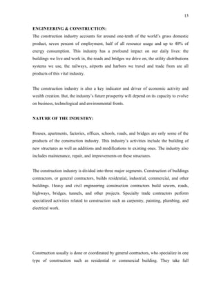 13

ENGINEERING & CONSTRUCTION:
The construction industry accounts for around one-tenth of the world’s gross domestic
product, seven percent of employment, half of all resource usage and up to 40% of
energy consumption. This industry has a profound impact on our daily lives: the
buildings we live and work in, the roads and bridges we drive on, the utility distributions
systems we use, the railways, airports and harbors we travel and trade from are all
products of this vital industry.


The construction industry is also a key indicator and driver of economic activity and
wealth creation. But, the industry’s future prosperity will depend on its capacity to evolve
on business, technological and environmental fronts.


NATURE OF THE INDUSTRY:


Houses, apartments, factories, offices, schools, roads, and bridges are only some of the
products of the construction industry. This industry’s activities include the building of
new structures as well as additions and modifications to existing ones. The industry also
includes maintenance, repair, and improvements on these structures.


The construction industry is divided into three major segments. Construction of buildings
contractors, or general contractors, builds residential, industrial, commercial, and other
buildings. Heavy and civil engineering construction contractors build sewers, roads,
highways, bridges, tunnels, and other projects. Specialty trade contractors perform
specialized activities related to construction such as carpentry, painting, plumbing, and
electrical work.




Construction usually is done or coordinated by general contractors, who specialize in one
type of construction such as residential or commercial building. They take full
 
