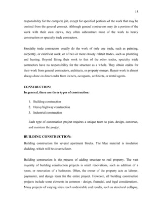 14

responsibility for the complete job, except for specified portions of the work that may be
omitted from the general contract. Although general contractors may do a portion of the
work with their own crews, they often subcontract most of the work to heavy
construction or specialty trade contractors.


Specialty trade contractors usually do the work of only one trade, such as painting,
carpentry, or electrical work, or of two or more closely related trades, such as plumbing
and heating. Beyond fitting their work to that of the other trades, specialty trade
contractors have no responsibility for the structure as a whole. They obtain orders for
their work from general contractors, architects, or property owners. Repair work is almost
always done on direct order from owners, occupants, architects, or rental agents.


CONSTRUCTION:
In general, there are three types of construction:

   1. Building construction
   2. Heavy/highway construction
   3. Industrial construction

   Each type of construction project requires a unique team to plan, design, construct,
   and maintain the project.

BUILDING CONSTRUCTION:
Building construction for several apartment blocks. The blue material is insulation
cladding, which will be covered later.


Building construction is the process of adding structure to real property. The vast
majority of building construction projects is small renovations, such as addition of a
room, or renovation of a bathroom. Often, the owner of the property acts as laborer,
paymaster, and design team for the entire project. However, all building construction
projects include some elements in common - design, financial, and legal considerations.
Many projects of varying sizes reach undesirable end results, such as structural collapse,
 