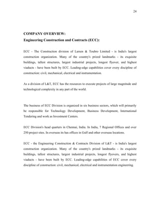 24




COMPANY OVERVIEW:
Engineering Construction and Contracts (ECC):


ECC - The Construction division of Larsen & Toubro Limited - is India's largest
construction organization. Many of the country's prized landmarks - its exquisite
buildings, tallest structures, largest industrial projects, longest flyover, and highest
viaducts - have been built by ECC. Leading-edge capabilities cover every discipline of
construction: civil, mechanical, electrical and instrumentation.


As a division of L&T, ECC has the resources to execute projects of large magnitude and
technological complexity in any part of the world.




The business of ECC Division is organized in six business sectors, which will primarily
be responsible for Technology Development, Business Development, International
Tendering and work as Investment Centers.


ECC Division's head quarters in Chennai, India. In India, 7 Regional Offices and over
250 project sites. In overseas its has offices in Gulf and other overseas locations.


ECC - the Engineering Construction & Contracts Division of L&T - is India's largest
construction organization. Many of the country's prized landmarks - its exquisite
buildings, tallest structures, largest industrial projects, longest flyovers, and highest
viaducts - have been built by ECC. Leading-edge capabilities of ECC cover every
discipline of construction: civil, mechanical, electrical and instrumentation engineering.
 
