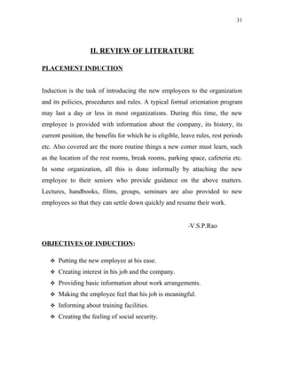 31




                   II. REVIEW OF LITERATURE

PLACEMENT INDUCTION


Induction is the task of introducing the new employees to the organization
and its policies, procedures and rules. A typical formal orientation program
may last a day or less in most organizations. During this time, the new
employee is provided with information about the company, its history, its
current position, the benefits for which he is eligible, leave rules, rest periods
etc. Also covered are the more routine things a new comer must learn, such
as the location of the rest rooms, break rooms, parking space, cafeteria etc.
In some organization, all this is done informally by attaching the new
employee to their seniors who provide guidance on the above matters.
Lectures, handbooks, films, groups, seminars are also provided to new
employees so that they can settle down quickly and resume their work.


                                                           -V.S.P.Rao


OBJECTIVES OF INDUCTION:

    Putting the new employee at his ease.

    Creating interest in his job and the company.

    Providing basic information about work arrangements.

    Making the employee feel that his job is meaningful.

    Informing about training facilities.

    Creating the feeling of social security.
 