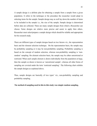 41

A sample design is a definite plan for obtaining a sample from a sample from a given
population. It refers to the technique or the procedure the researcher would adopt in
selecting items for the sample. Sample design may as well lay down the number of items
to be included in the sample i.e., the size of the sample. Sample design is determined
before data are collected. There are many sample designs from which a Researcher can
choose. Some designs are relative more precise and easier to apply then others.
Researcher must select/prepare a sample design which should be reliable and appropriate
for his research study.


There are different types of sample designs based on two factors viz., the representation
basis and the element selection technique. On the representation basis, the sample may
be probability sampling or it may be non-probability sampling. Probability sampling is
based on the concept of random selection, whereas non-probability sampling is ‘non-
random’ sampling. On element selection basis, the sample may be either unrestricted or
restricted. When each sample element is drawn individually from the population at large,
then the sample so drawn is known as ‘unrestricted sample’, whereas all other forms of
sampling are covered under the term ‘restricted sampling’. The following chart exhibits
the sample designs as explained above.


Thus, sample designs are basically of two types’ viz., non-probability sampling and
probability sampling.


The method of sampling used in this in this study was simple random sampling.
 